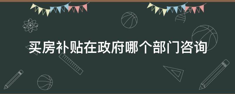 买房补贴在政府哪个部门咨询（购房补贴咨询哪个部门）