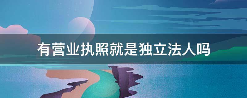 有营业执照就是独立法人吗（独立法人营业执照和非独立法人营业执照区别）