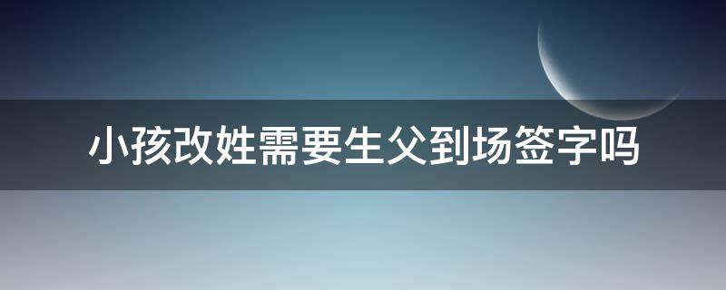 小孩改姓需要生父到场签字吗（给孩子改姓,有父亲同意书,不到场）