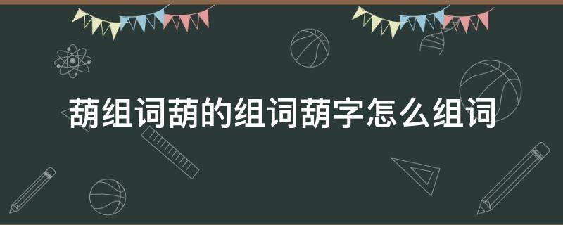 葫组词葫的组词葫字怎么组词 葫字 组词