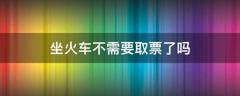 坐火车不需要取票了吗 现在乘坐火车不需要取票了吗