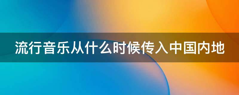 流行音乐从什么时候传入中国内地（流行音乐从什么时候传入中国内地）