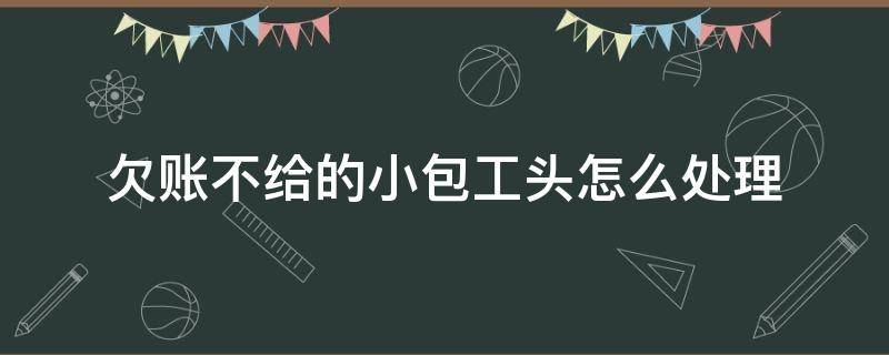 欠账不给的小包工头怎么处理（欠账不给的小包工头怎么处理怎收集证据）