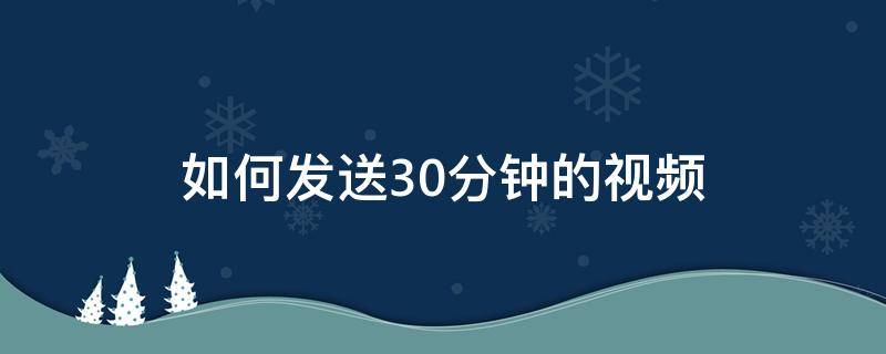 如何发送30分钟的视频（如何发送30分钟的视频到微信群）