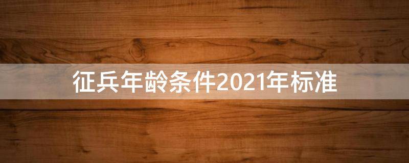 征兵年龄条件2021年标准 征兵年龄条件2021年标准和要求