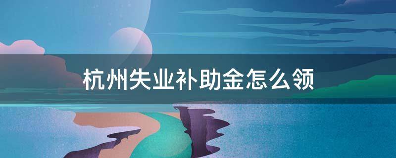 杭州失业补助金怎么领（杭州失业补助金领取条件及领取流程）