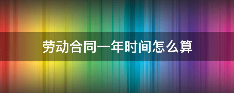 劳动合同一年时间怎么算（劳动合同期限一年）