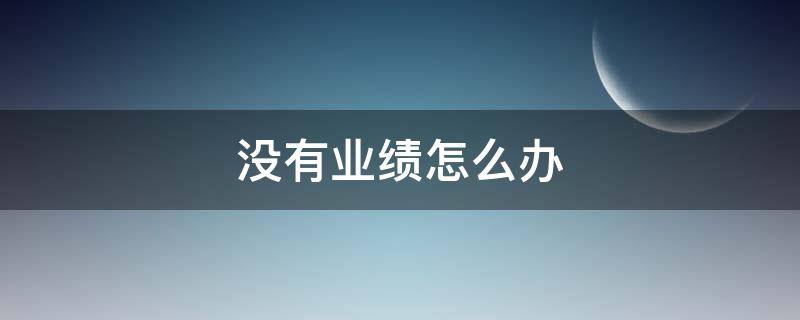 没有业绩怎么办 汽车销售没有业绩怎么办