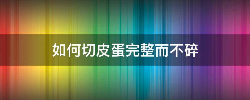 如何切皮蛋完整而不碎（皮蛋怎么样切开不散）