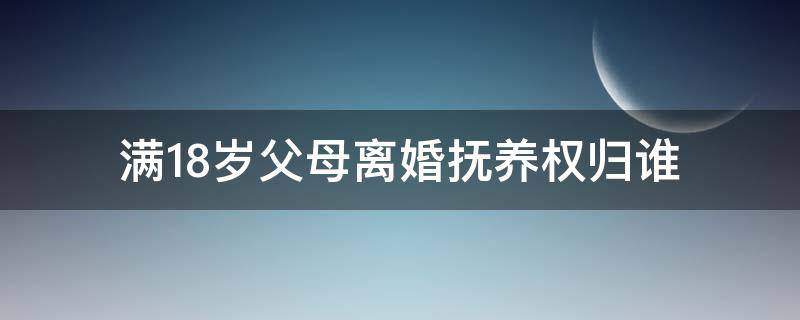 满18岁父母离婚抚养权归谁 子女年满18岁离婚抚养权归谁