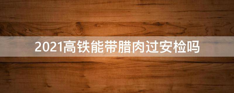 2021高铁能带腊肉过安检吗 2021火车能不能带腊肉