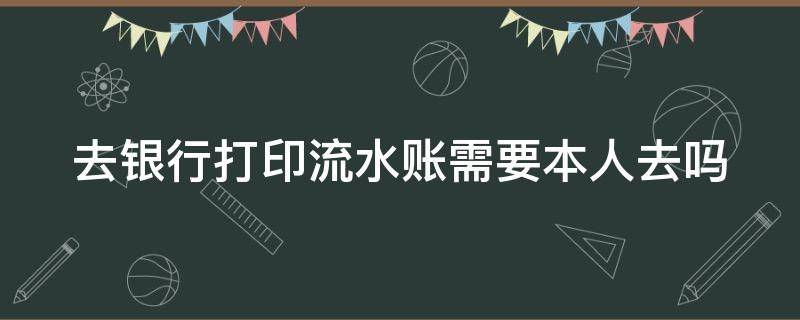 去银行打印流水账需要本人去吗（去银行打印流水账需要本人去吗）