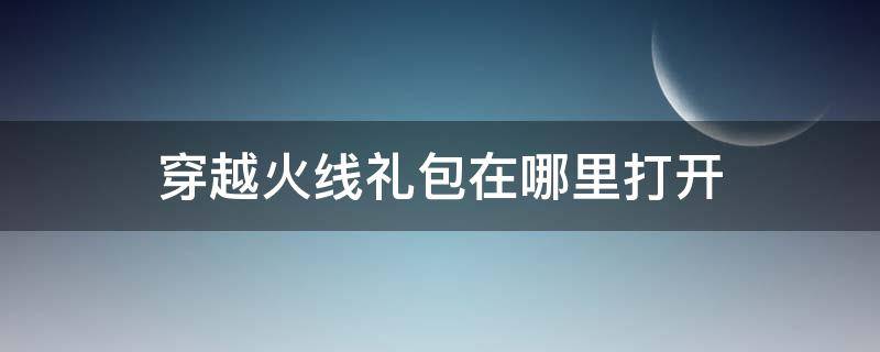 穿越火线礼包在哪里打开（穿越火线下载礼包怎么领取）