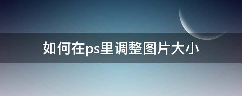 如何在ps里调整图片大小（如何在ps里调整图片大小不变形）