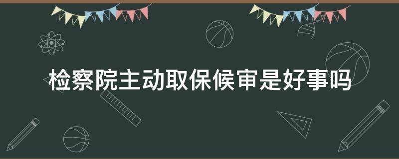 检察院主动取保候审是好事吗 检察院给办理取保候审是好事吗