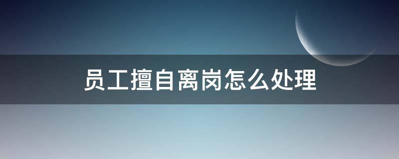 员工擅自离岗怎么处理 擅自离岗的员工怎么处理