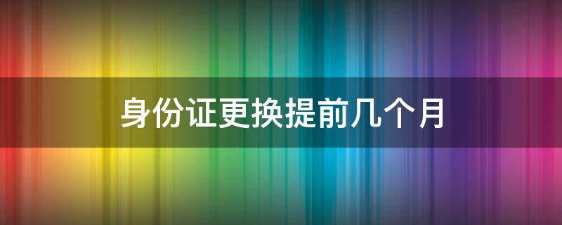 身份证更换提前几个月 身份证更换最早提前几个月