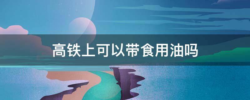 高铁上可以带食用油吗 高铁上可以带食用油吗,可以带多少斤