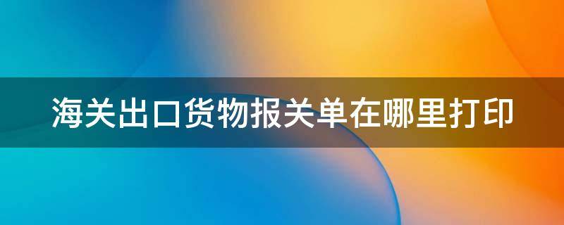 海关出口货物报关单在哪里打印 海关出口货物报关单填制