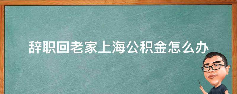 辞职回老家上海公积金怎么办 离职回老家住房公积金如何处理