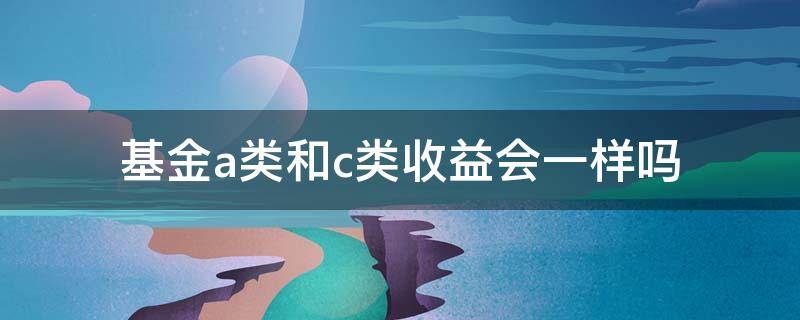 基金a类和c类收益会一样吗 a类基金和c类基金哪个收益高