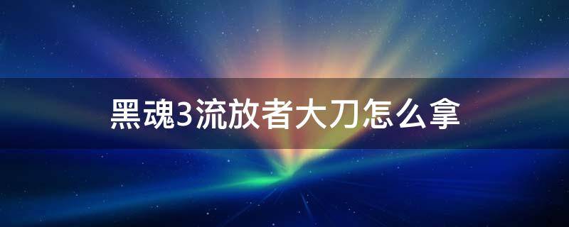 黑魂3流放者大刀怎么拿 黑魂3流放者大刀怎么拿起来