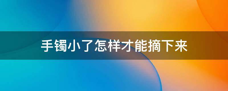 手镯小了怎样才能摘下来（手镯小了怎么摘下来）