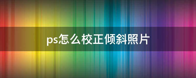 ps怎么校正倾斜照片（ps怎样校正歪斜的图片）