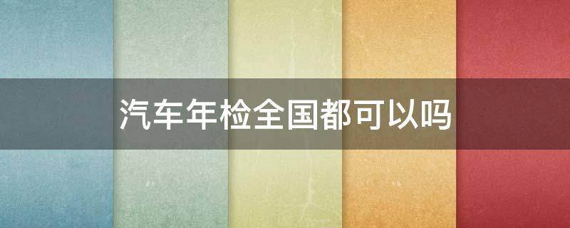 汽车年检全国都可以吗 汽车年检全国都可以吗2021