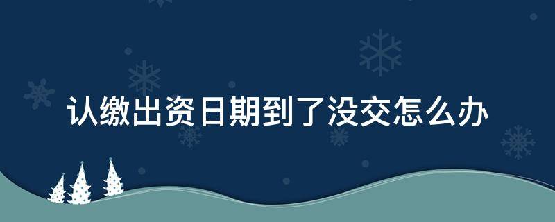 认缴出资日期到了没交怎么办（认缴出资日期到了缴纳不上怎么办）