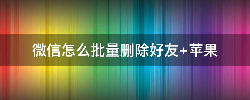 微信怎么批量删除好友（微信怎么批量删除好友的方法）