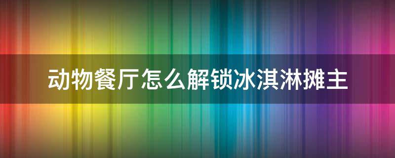 动物餐厅怎么解锁冰淇淋摊主（动物餐厅的冰淇淋摊主怎么解锁）