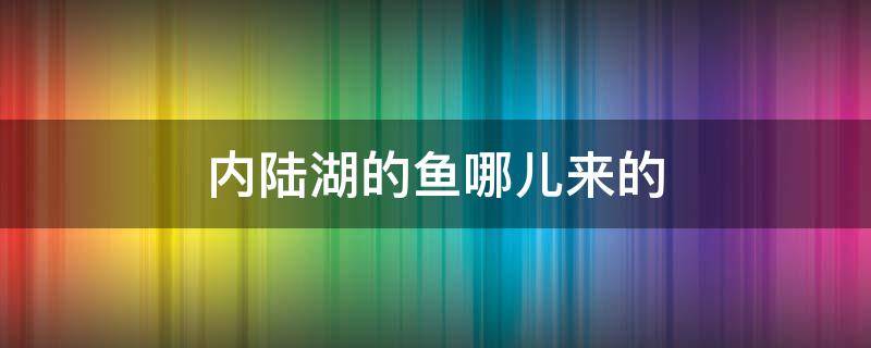 内陆湖的鱼哪儿来的（内陆湖泊中的鱼怎么来的）