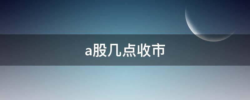 a股几点收市（a股票几点收盘）