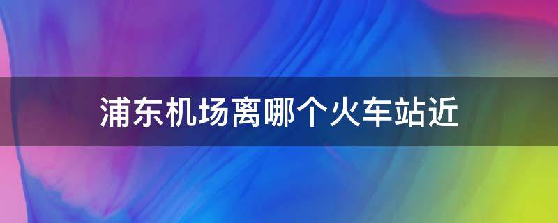 浦东机场离哪个火车站近（浦东机场离哪个火车站近一点）