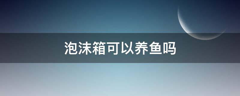 泡沫箱可以养鱼吗 养鱼用泡沫箱养行不行