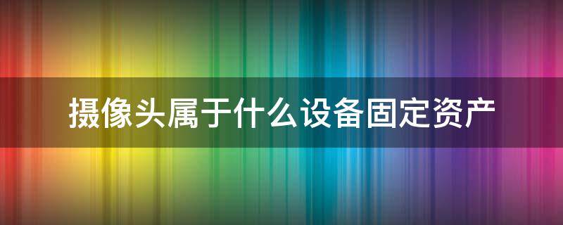 摄像头属于什么设备固定资产（摄像头属于哪类固定资产）