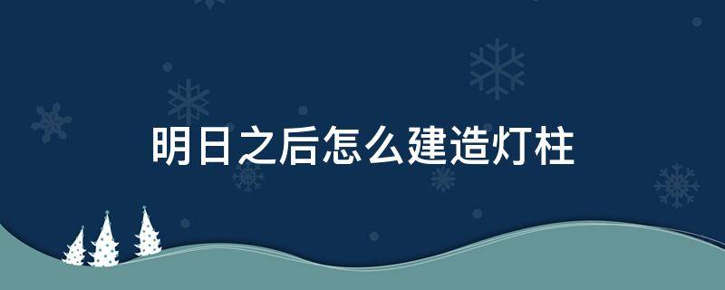 明日之后怎么建造灯柱（明日之后怎么建造灯柱视频）