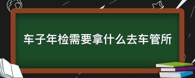 车子年检需要拿什么去车管所（车辆年检需要带什么去车管所）