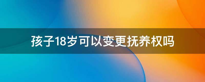 孩子18岁可以变更抚养权吗 孩子年满12岁可以自行要求变更抚养权吗