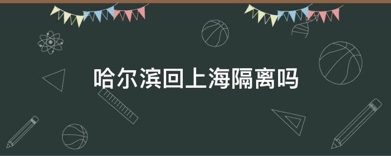 哈尔滨回上海隔离吗 上海现在回哈尔滨要隔离吗