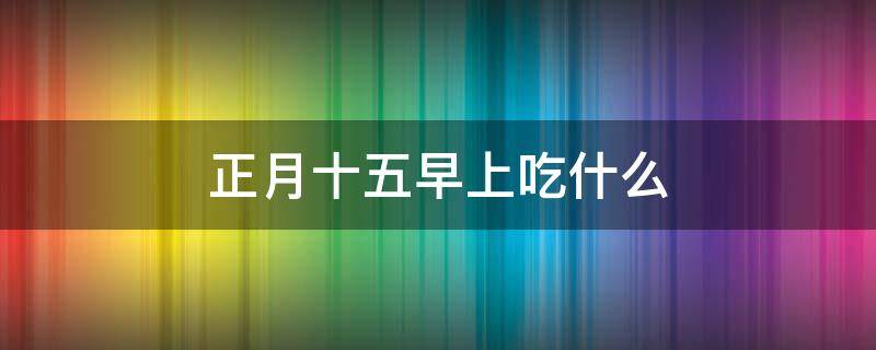 正月十五早上吃什么 正月十五早上吃什么好