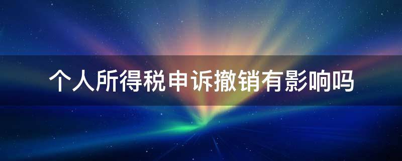 个人所得税申诉撤销有影响吗 个人所得税申诉可以撤销吗