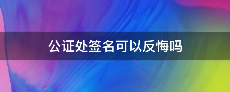 公证处签名可以反悔吗（公证处签字后还没下公证书能反悔吗）