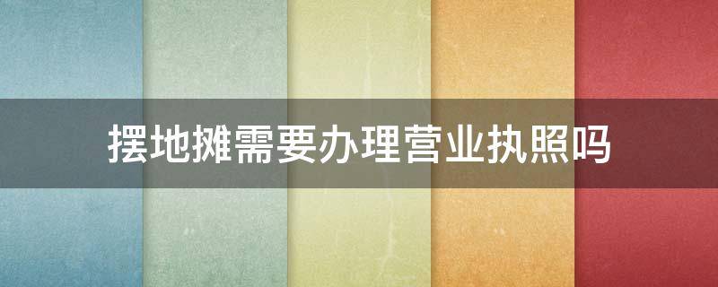 摆地摊需要办理营业执照吗（小吃摆地摊需要办理营业执照吗）