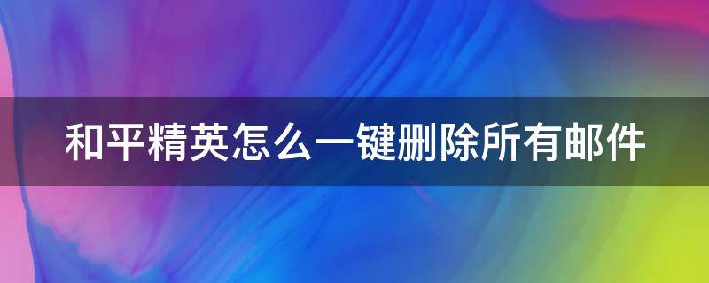 和平精英怎么一键删除所有邮件 和平精英里的邮件怎么删除