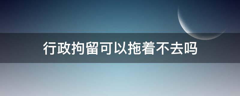 行政拘留可以拖着不去吗（行政拘留可以拖着不去吗会上玲空）