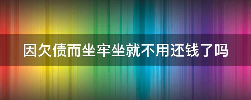 因欠债而坐牢坐就不用还钱了吗（因为欠钱坐牢 属于什么）