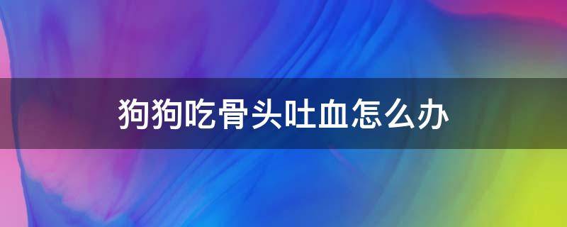 狗狗吃骨头吐血怎么办 狗狗吃骨头吐血怎么办吃什么药