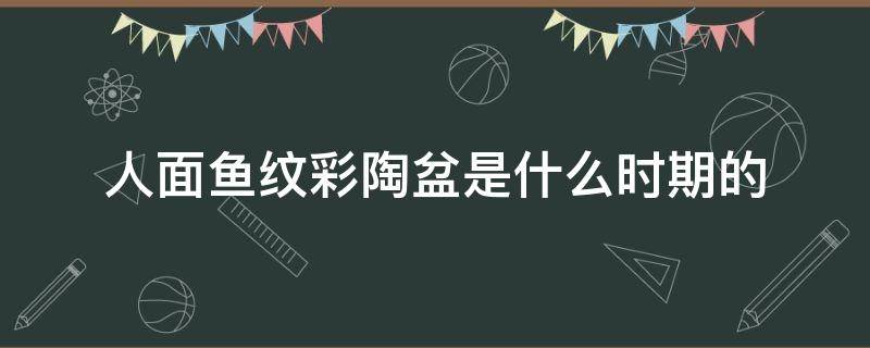 人面鱼纹彩陶盆是什么时期的 人面鱼纹彩陶盆是什么时期的彩陶文化